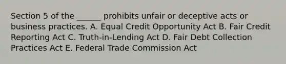 Section 5 of the ______ prohibits unfair or deceptive acts or business practices. A. Equal Credit Opportunity Act B. Fair Credit Reporting Act C. Truth-in-Lending Act D. Fair Debt Collection Practices Act E. Federal Trade Commission Act