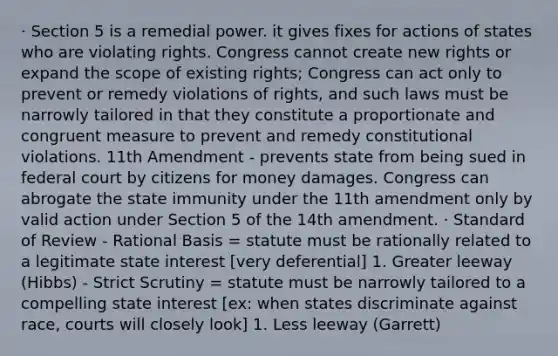 · Section 5 is a remedial power. it gives fixes for actions of states who are violating rights. Congress cannot create new rights or expand the scope of existing rights; Congress can act only to prevent or remedy violations of rights, and such laws must be narrowly tailored in that they constitute a proportionate and congruent measure to prevent and remedy constitutional violations. 11th Amendment - prevents state from being sued in federal court by citizens for money damages. Congress can abrogate the state immunity under the 11th amendment only by valid action under Section 5 of the 14th amendment. · Standard of Review - Rational Basis = statute must be rationally related to a legitimate state interest [very deferential] 1. Greater leeway (Hibbs) - Strict Scrutiny = statute must be narrowly tailored to a compelling state interest [ex: when states discriminate against race, courts will closely look] 1. Less leeway (Garrett)