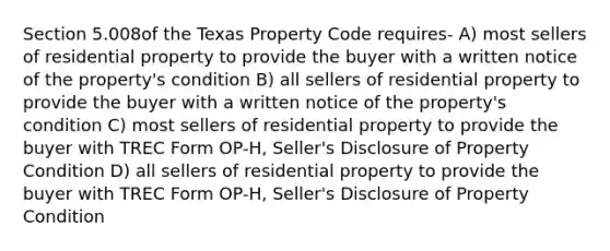 Section 5.008of the Texas Property Code requires- A) most sellers of residential property to provide the buyer with a written notice of the property's condition B) all sellers of residential property to provide the buyer with a written notice of the property's condition C) most sellers of residential property to provide the buyer with TREC Form OP-H, Seller's Disclosure of Property Condition D) all sellers of residential property to provide the buyer with TREC Form OP-H, Seller's Disclosure of Property Condition