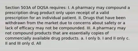 Section 503A of DQSA requires: I. A pharmacy may compound a prescription drug product only upon receipt of a valid prescription for an individual patient. II. Drugs that have been withdrawn from the market due to concerns about safety or a lack of efficacy may not be compounded. III. A pharmacy may not compound products that are essentially copies of commercially available drug products. a. I only b. I and II only c. II and III only d. All