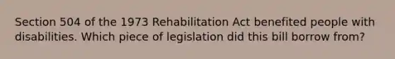 Section 504 of the 1973 Rehabilitation Act benefited people with disabilities. Which piece of legislation did this bill borrow from?