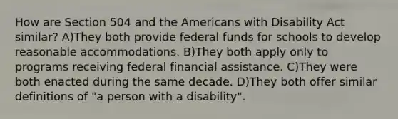 How are Section 504 and the Americans with Disability Act similar? A)They both provide federal funds for schools to develop reasonable accommodations. B)They both apply only to programs receiving federal financial assistance. C)They were both enacted during the same decade. D)They both offer similar definitions of "a person with a disability".