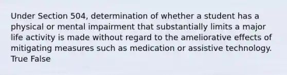 Under Section 504, determination of whether a student has a physical or mental impairment that substantially limits a major life activity is made without regard to the ameliorative effects of mitigating measures such as medication or assistive technology. True False