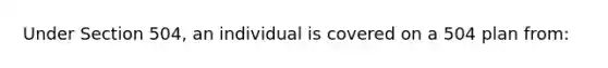 Under Section 504, an individual is covered on a 504 plan from: