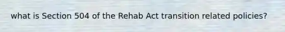 what is Section 504 of the Rehab Act transition related policies?