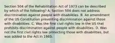 Section 504 of the Rehabilitation Act of 1973 can be described by which of the following? A. Section 504 does not address discrimination against people with disabilities. B. An amendment of the US Constitution preventing discrimination against those with disabilities. C. Was the first civil rights law in the US that prohibits discrimination against people with disabilities. D. Was not the first civil rights law protecting those with disabilities, but was added to the Act in 1985.