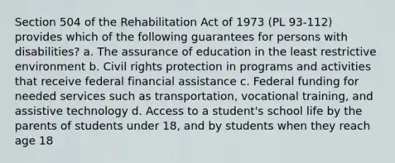 Section 504 of the Rehabilitation Act of 1973 (PL 93-112) provides which of the following guarantees for persons with disabilities? a. The assurance of education in the least restrictive environment b. Civil rights protection in programs and activities that receive federal financial assistance c. Federal funding for needed services such as transportation, vocational training, and assistive technology d. Access to a student's school life by the parents of students under 18, and by students when they reach age 18