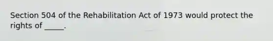 Section 504 of the Rehabilitation Act of 1973 would protect the rights of _____.