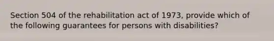 Section 504 of the rehabilitation act of 1973, provide which of the following guarantees for persons with disabilities?