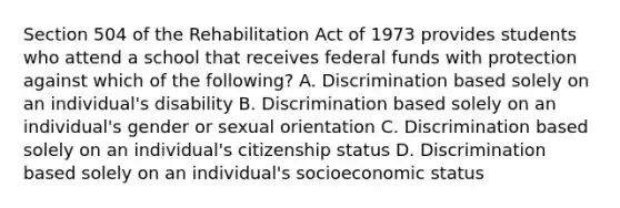 Section 504 of the Rehabilitation Act of 1973 provides students who attend a school that receives federal funds with protection against which of the following? A. Discrimination based solely on an individual's disability B. Discrimination based solely on an individual's gender or sexual orientation C. Discrimination based solely on an individual's citizenship status D. Discrimination based solely on an individual's socioeconomic status