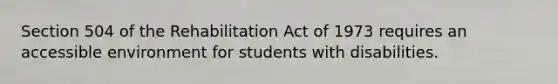 Section 504 of the Rehabilitation Act of 1973 requires an accessible environment for students with disabilities.