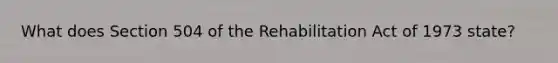 What does Section 504 of the Rehabilitation Act of 1973 state?