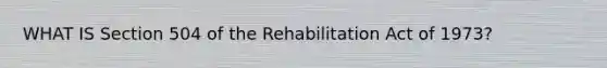 WHAT IS Section 504 of the Rehabilitation Act of 1973?