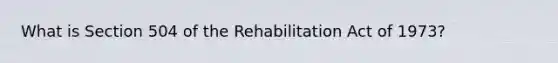 What is Section 504 of the Rehabilitation Act of 1973?