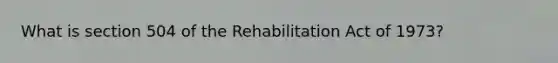 What is section 504 of the Rehabilitation Act of 1973?