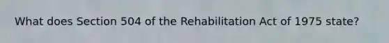 What does Section 504 of the Rehabilitation Act of 1975 state?