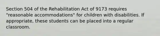 Section 504 of the Rehabilitation Act of 9173 requires "reasonable accommodations" for children with disabilities. If appropriate, these students can be placed into a regular classroom.