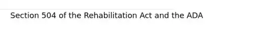 Section 504 of the Rehabilitation Act and the ADA