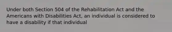 Under both Section 504 of the Rehabilitation Act and the Americans with Disabilities Act, an individual is considered to have a disability if that individual