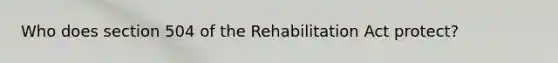 Who does section 504 of the Rehabilitation Act protect?