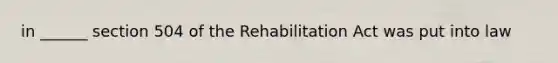 in ______ section 504 of the Rehabilitation Act was put into law