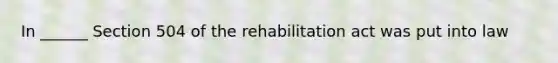 In ______ Section 504 of the rehabilitation act was put into law