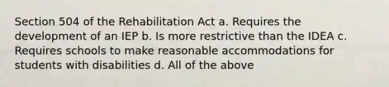 Section 504 of the Rehabilitation Act a. Requires the development of an IEP b. Is more restrictive than the IDEA c. Requires schools to make reasonable accommodations for students with disabilities d. All of the above