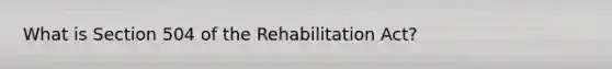 What is Section 504 of the Rehabilitation Act?