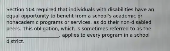 Section 504 required that individuals with disabilities have an equal opportunity to benefit from a school's academic or nonacademic programs or services, as do their non-disabled peers. This obligation, which is sometimes referred to as the ______________________, applies to every program in a school district.