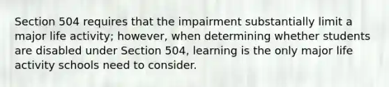 Section 504 requires that the impairment substantially limit a major life activity; however, when determining whether students are disabled under Section 504, learning is the only major life activity schools need to consider.