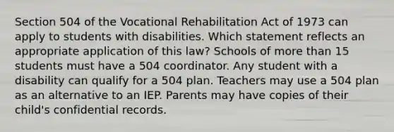 Section 504 of the Vocational Rehabilitation Act of 1973 can apply to students with disabilities. Which statement reflects an appropriate application of this law? Schools of more than 15 students must have a 504 coordinator. Any student with a disability can qualify for a 504 plan. Teachers may use a 504 plan as an alternative to an IEP. Parents may have copies of their child's confidential records.