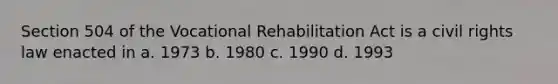 Section 504 of the Vocational Rehabilitation Act is a civil rights law enacted in a. 1973 b. 1980 c. 1990 d. 1993