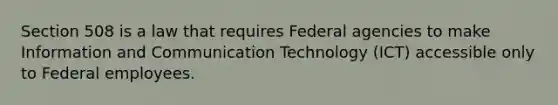 Section 508 is a law that requires Federal agencies to make Information and Communication Technology (ICT) accessible only to Federal employees.