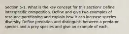 Section 5-1. What is the key concept for this section? Define interspecific competition. Define and give two examples of resource partitioning and explain how it can increase species diversity. Define predation and distinguish between a predator species and a prey species and give an example of each.