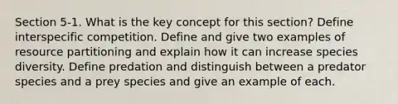 Section 5-1. What is the key concept for this section? Define interspecific competition. Define and give two examples of resource partitioning and explain how it can increase species diversity. Define predation and distinguish between a predator species and a prey species and give an example of each.