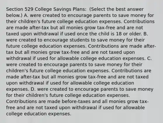 Section 529 College Savings​ Plans: ​ (Select the best answer​ below.) A. were created to encourage parents to save money for their​ children's future college education expenses. Contributions are made​ after-tax but all monies grow​ tax-free and are not taxed upon withdrawal if used once the child is 18 or older. B. were created to encourage students to save money for their future college education expenses. Contributions are made​ after-tax but all monies grow​ tax-free and are not taxed upon withdrawal if used for allowable college education expenses. C. were created to encourage parents to save money for their​ children's future college education expenses. Contributions are made​ after-tax but all monies grow​ tax-free and are not taxed upon withdrawal if used for allowable college education expenses. D. were created to encourage parents to save money for their​ children's future college education expenses. Contributions are made​ before-taxes and all monies grow​ tax-free and are not taxed upon withdrawal if used for allowable college education expenses.