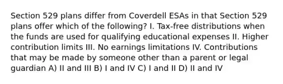 Section 529 plans differ from Coverdell ESAs in that Section 529 plans offer which of the following? I. Tax-free distributions when the funds are used for qualifying educational expenses II. Higher contribution limits III. No earnings limitations IV. Contributions that may be made by someone other than a parent or legal guardian A) II and III B) I and IV C) I and II D) II and IV