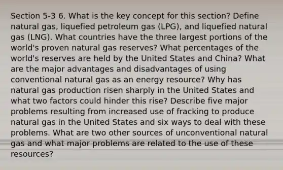 Section 5-3 6. What is the key concept for this section? Define natural gas, liquefied petroleum gas (LPG), and liquefied natural gas (LNG). What countries have the three largest portions of the world's proven natural gas reserves? What percentages of the world's reserves are held by the United States and China? What are the major advantages and disadvantages of using conventional natural gas as an energy resource? Why has natural gas production risen sharply in the United States and what two factors could hinder this rise? Describe five major problems resulting from increased use of fracking to produce natural gas in the United States and six ways to deal with these problems. What are two other sources of unconventional natural gas and what major problems are related to the use of these resources?