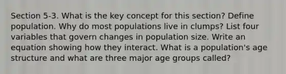 Section 5-3. What is the key concept for this section? Define population. Why do most populations live in clumps? List four variables that govern changes in population size. Write an equation showing how they interact. What is a population's age structure and what are three major age groups called?