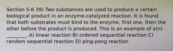 Section 5-6 39) Two substances are used to produce a certain biological product in an enzyme-catalyzed reaction. It is found that both substrates must bind to the enzyme, first one, then the other before the product is produced. This is an example of a(n) ________. A) linear reaction B) ordered sequential reaction C) random sequential reaction D) ping-pong reaction