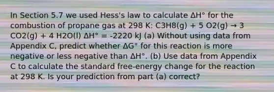 In Section 5.7 we used Hess's law to calculate ΔH° for the combustion of propane gas at 298 K: C3H8(g) + 5 O2(g) → 3 CO2(g) + 4 H2O(l) ΔH° = -2220 kJ (a) Without using data from Appendix C, predict whether ΔG° for this reaction is more negative or less negative than ΔH°. (b) Use data from Appendix C to calculate the standard free-energy change for the reaction at 298 K. Is your prediction from part (a) correct?