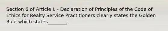 Section 6 of Article I. - Declaration of Principles of the Code of Ethics for Realty Service Practitioners clearly states the Golden Rule which states________.