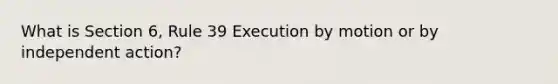 What is Section 6, Rule 39 Execution by motion or by independent action?