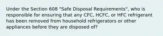 Under the Section 608 "Safe Disposal Requirements", who is responsible for ensuring that any CFC, HCFC, or HFC refrigerant has been removed from household refrigerators or other appliances before they are disposed of?