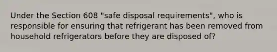 Under the Section 608 "safe disposal requirements", who is responsible for ensuring that refrigerant has been removed from household refrigerators before they are disposed of?