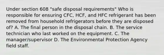 Under section 608 "safe disposal requirements" Who is responsible for ensuring CFC, HCF, and HFC refrigerant has been removed from household refrigerators before they are disposed of? A. The final person in the disposal chain. B. The service technician who last worked on the equipment. C. The manager/supervisor D. The Environmental Protection Agency field staff.