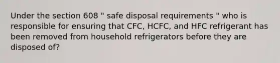 Under the section 608 " safe disposal requirements " who is responsible for ensuring that CFC, HCFC, and HFC refrigerant has been removed from household refrigerators before they are disposed of?