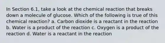 In Section 6.1, take a look at the chemical reaction that breaks down a molecule of glucose. Which of the following is true of this chemical reaction? a. Carbon dioxide is a reactant in the reaction b. Water is a product of the reaction c. Oxygen is a product of the reaction d. Water is a reactant in the reaction