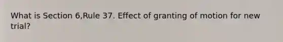 What is Section 6,Rule 37. Effect of granting of motion for new trial?