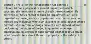 Section 7 (7) (B) of the Rehabilitation Act defines a _____ _____ as follows: (i) has a physical or mental impairment which substantially limits one or more of such person's major life activities (ii) has a record of such an impairment, or (iii) is regarded as having such an impairment, such term does not include any individual who is an alcoholic or drug abuser whose current use of alcohol or drugs prevents such individual from performing the duties of the job in question or whose employment, by reason of such current alcohol or drug abuse, would constitute a direct threat to property or the safety of others